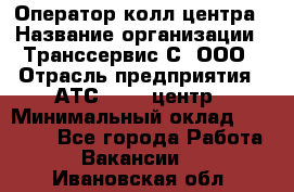 Оператор колл-центра › Название организации ­ Транссервис-С, ООО › Отрасль предприятия ­ АТС, call-центр › Минимальный оклад ­ 20 000 - Все города Работа » Вакансии   . Ивановская обл.